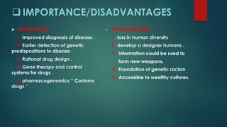 ❑ IMPORTANCE/DISADVANTAGES
➢ DISADVANTAGES
1. loss in human diversity .
2. develop a designer humans .
3. Information could be used to
form new weapons.
4. Foundation of genetic racism.
5. Accessible to wealthy cultures.
IMPORTANCE;
1. Improved diagnosis of disease.
2. Earlier detection of genetic
predispositions to disease .
3. Rational drug design .
4. Gene therapy and control
systems for drugs .
5. pharmacogenomics ‘’ Customs
drugs ‘’ .