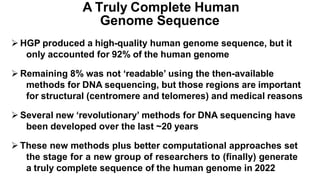  HGP produced a high-quality human genome sequence, but it
only accounted for 92% of the human genome
 Remaining 8% was not ‘readable’ using the then-available
methods for DNA sequencing, but those regions are important
for structural (centromere and telomeres) and medical reasons
 Several new ‘revolutionary’ methods for DNA sequencing have
been developed over the last ~20 years
 These new methods plus better computational approaches set
the stage for a new group of researchers to (finally) generate
a truly complete sequence of the human genome in 2022
A Truly Complete Human
Genome Sequence
 