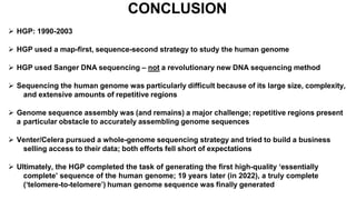 CONCLUSION
 HGP: 1990-2003
 HGP used a map-first, sequence-second strategy to study the human genome
 HGP used Sanger DNA sequencing – not a revolutionary new DNA sequencing method
 Sequencing the human genome was particularly difficult because of its large size, complexity,
and extensive amounts of repetitive regions
 Genome sequence assembly was (and remains) a major challenge; repetitive regions present
a particular obstacle to accurately assembling genome sequences
 Venter/Celera pursued a whole-genome sequencing strategy and tried to build a business
selling access to their data; both efforts fell short of expectations
 Ultimately, the HGP completed the task of generating the first high-quality ‘essentially
complete’ sequence of the human genome; 19 years later (in 2022), a truly complete
(‘telomere-to-telomere’) human genome sequence was finally generated
 