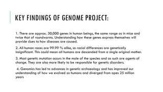 KEY FINDINGS OF GENOME PROJECT:
1. There are approx. 30,000 genes in human beings, the same range as in mice and
twice that of roundworms. Understanding how these genes express themselves will
provide clues to how diseases are caused.
2. All human races are 99.99 % alike, so racial differences are genetically
insignificant. This could mean all humans are descended from a single original mother.
3. Most genetic mutation occurs in the male of the species and as such are agents of
change. They are also more likely to be responsible for genetic disorders.
4. Genomics has led to advances in genetic archaeology and has improved our
understanding of how we evolved as humans and diverged from apes 25 million
years
 