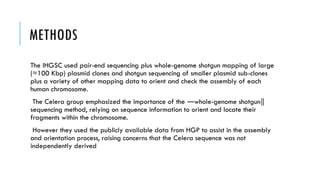 METHODS
The IHGSC used pair-end sequencing plus whole-genome shotgun mapping of large
(≈100 Kbp) plasmid clones and shotgun sequencing of smaller plasmid sub-clones
plus a variety of other mapping data to orient and check the assembly of each
human chromosome.
The Celera group emphasized the importance of the whole-genome shotgun
― ‖
sequencing method, relying on sequence information to orient and locate their
fragments within the chromosome.
However they used the publicly available data from HGP to assist in the assembly
and orientation process, raising concerns that the Celera sequence was not
independently derived
 