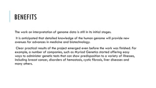 BENEFITS
The work on interpretation of genome data is still in its initial stages.
It is anticipated that detailed knowledge of the human genome will provide new
avenues for advances in medicine and biotechnology.
Clear practical results of the project emerged even before the work was finished. For
example, a number of companies, such as Myriad Genetics started offering easy
ways to administer genetic tests that can show predisposition to a variety of illnesses,
including breast cancer, disorders of hemostasis, cystic fibrosis, liver diseases and
many others.
 