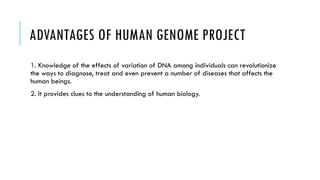 ADVANTAGES OF HUMAN GENOME PROJECT
1. Knowledge of the effects of variation of DNA among individuals can revolutionize
the ways to diagnose, treat and even prevent a number of diseases that affects the
human beings.
2. It provides clues to the understanding of human biology.
 