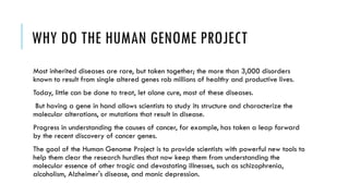 WHY DO THE HUMAN GENOME PROJECT
Most inherited diseases are rare, but taken together; the more than 3,000 disorders
known to result from single altered genes rob millions of healthy and productive lives.
Today, little can be done to treat, let alone cure, most of these diseases.
But having a gene in hand allows scientists to study its structure and characterize the
molecular alterations, or mutations that result in disease.
Progress in understanding the causes of cancer, for example, has taken a leap forward
by the recent discovery of cancer genes.
The goal of the Human Genome Project is to provide scientists with powerful new tools to
help them clear the research hurdles that now keep them from understanding the
molecular essence of other tragic and devastating illnesses, such as schizophrenia,
alcoholism, Alzheimer's disease, and manic depression.
 