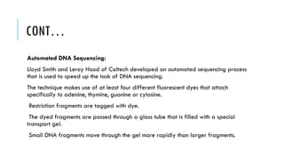 CONT…
Automated DNA Sequencing:
Lloyd Smith and Leroy Hood of Caltech developed an automated sequencing process
that is used to speed up the task of DNA sequencing.
The technique makes use of at least four different fluorescent dyes that attach
specifically to adenine, thymine, guanine or cytosine.
Restriction fragments are tagged with dye.
The dyed fragments are passed through a glass tube that is filled with a special
transport gel.
Small DNA fragments move through the gel more rapidly than larger fragments.
 