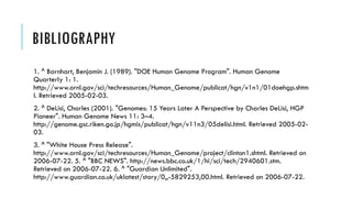 BIBLIOGRAPHY
1. ^ Barnhart, Benjamin J. (1989). "DOE Human Genome Program". Human Genome
Quarterly 1: 1.
http://www.ornl.gov/sci/techresources/Human_Genome/publicat/hgn/v1n1/01doehgp.shtm
l. Retrieved 2005-02-03.
2. ^ DeLisi, Charles (2001). "Genomes: 15 Years Later A Perspective by Charles DeLisi, HGP
Pioneer". Human Genome News 11: 3–4.
http://genome.gsc.riken.go.jp/hgmis/publicat/hgn/v11n3/05delisi.html. Retrieved 2005-02-
03.
3. ^ "White House Press Release".
http://www.ornl.gov/sci/techresources/Human_Genome/project/clinton1.shtml. Retrieved on
2006-07-22. 5. ^ "BBC NEWS". http://news.bbc.co.uk/1/hi/sci/tech/2940601.stm.
Retrieved on 2006-07-22. 6. ^ "Guardian Unlimited".
http://www.guardian.co.uk/uklatest/story/0,,-5829253,00.html. Retrieved on 2006-07-22.
 
