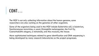 CONT…
The HGP is not only collecting information about the human genome; some
researchers are also working on the genomes of other organisms.
Some of the organisms being used in the HGP include Escherichia coli, a bacterium,
Saccharomyces cerevisiae, a yeast, Drosophila melanogaster, the fruit fly,
Caenorhabditis elegans, a nematode, and Mus musculus, the mouse.
More sophisticated techniques related to gene identification and DNA sequencing is
being developed by many research laboratories as the project progresses.
 