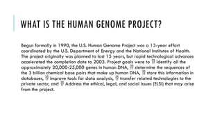 WHAT IS THE HUMAN GENOME PROJECT?
Begun formally in 1990, the U.S. Human Genome Project was a 13-year effort
coordinated by the U.S. Department of Energy and the National Institutes of Health.
The project originally was planned to last 15 years, but rapid technological advances
accelerated the completion date to 2003. Project goals were to identify all the

approximately 20,000-25,000 genes in human DNA, determine the sequences of

the 3 billion chemical base pairs that make up human DNA, store this information in

databases, improve tools for data analysis, transfer related technologies to the
 
private sector, and Address the ethical, legal, and social issues (ELSI) that may arise

from the project.
 
