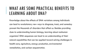 WHAT ARE SOME PRACTICAL BENEFITS TO
LEARNING ABOUT DNA?
Knowledge about the effects of DNA variations among individuals
can lead to revolutionary new ways to diagnose, treat, and someday
prevent the thousands of disorders that affect us. Besides providing
clues to understanding human biology, learning about nonhuman
organisms' DNA sequences can lead to an understanding of their
natural capabilities that can be applied toward solving challenges in
health care, agriculture, energy production, environmental
remediation, and carbon sequestration.
 