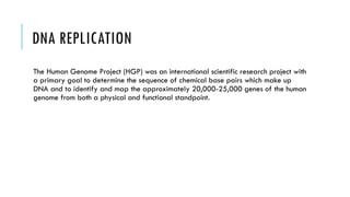 DNA REPLICATION
The Human Genome Project (HGP) was an international scientific research project with
a primary goal to determine the sequence of chemical base pairs which make up
DNA and to identify and map the approximately 20,000-25,000 genes of the human
genome from both a physical and functional standpoint.
 