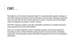 CONT…
The objective of the Human Genome Project is to understand the genetic makeup of
the human species, the project also has focused on several other nonhuman organisms
such as E. coli, the fruit fly, and the laboratory mouse. It remains one of the largest
single investigational projects in modern science.
The HGP originally aimed to map the nucleotides contained in a haploid reference
human genome (more than three billion).
There are multiple definitions of the "complete sequence of the human genome".
According to some of these definitions, the genome has already been completely
sequenced, and according to other definitions, the genome has yet to be completely
sequenced.
 