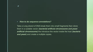 z
 How to do sequence annotations?
Take a Long strand of DNA break them into small fragments then clone
them in a suitable vector (bacterial artificial chromosome and yeast
artificial chromosome) the introduce the vector inside the host (bacteria
and yeast) and create a multiple copies.
 