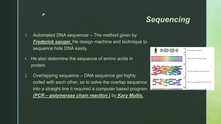 z
Sequencing
1. Automated DNA sequencer – The method given by
Frederick sanger. He design machine and technique to
sequence hole DNA easily.
 He also determine the sequence of amino acids in
protein.
2. Overlapping sequence – DNA sequence get highly
coiled with each other, so to solve the overlap sequence
into a straight line it required a computer based program
(PCR – polymerase chain reaction ) by Kary Mullis.
 