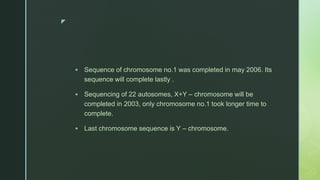 z
 Sequence of chromosome no.1 was completed in may 2006. Its
sequence will complete lastly .
 Sequencing of 22 autosomes, X+Y – chromosome will be
completed in 2003, only chromosome no.1 took longer time to
complete.
 Last chromosome sequence is Y – chromosome.
 