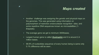 z
Maps created
 Another challenge was assigning the genetic and physical maps on
the genomes. This was generated using information on
polymorphism of restriction endonuclease recognition sites, and
some repetitive DNA sequences known as microsatellites (1-
6repeats).
 The average gene we get is minimum 3000bases.
 Largest human gene is called Dystrophin and it is around 2.4
million bases.
 99.9% of nucleotides sequence of every human being is same only
0.1% difference will be seen .
 