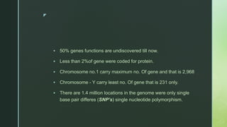z
 50% genes functions are undiscovered till now.
 Less than 2%of gene were coded for protein.
 Chromosome no.1 carry maximum no. Of gene and that is 2,968
 Chromosome - Y carry least no. Of gene that is 231 only.
 There are 1.4 million locations in the genome were only single
base pair differes (SNP’s) single nucleotide polymorphism.
 