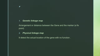 z
1. Genetic linkage map
Arrangement or distance between the Gene and the marker (a fix
point)
2. Physical linkage map
It detect the actual location of the gene with no function .
 