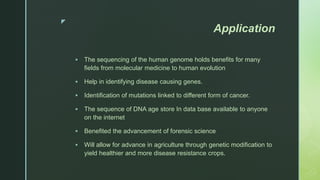 z
Application
 The sequencing of the human genome holds benefits for many
fields from molecular medicine to human evolution
 Help in identifying disease causing genes.
 Identification of mutations linked to different form of cancer.
 The sequence of DNA age store In data base available to anyone
on the internet
 Benefited the advancement of forensic science
 Will allow for advance in agriculture through genetic modification to
yield healthier and more disease resistance crops.
 