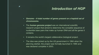 z
Introduction of HGP
 Genome – A total number of genes present on a haploid set of
chromosome.
 The human genome project was an international scientific
research project that aimed to determine the complete sequence of
nucleotide base pairs that make up human DNA and all the genes it
contains.
 It remains the world’s largest collaborative biological project.
 The idea was picked up by the US government in 1984 when the
planning started, the project was formally launched in 1990 and
was declared complete in 2003.
 