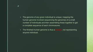 z
 The genome of any given individual is unique; mapping the
human genome involved sequencing the genomes of a small
number of individuals and then assembling these together to get
a complete sequence of each chromosome.
 The finished human genome is thus a mosaic, not representing
anyone individual.
 