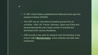 z
 In 1997 United States established the National human genome
research Institute (NHGRI)
 The HGP was an international research groups from six
countries - USA ,UK, France, Germany, Japan and China and
several laboratories and a large number of scientist and
technicians from various disciplines.
 HGP provide a new area for research work And develop a new
branch called Bioinformatics where statistics and data were
maintained.
 