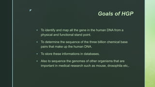 z
Goals of HGP
 To identify and map all the gene in the human DNA from a
physical and functional stand point.
 To determine the sequence of the three billion chemical base
pairs that make up the human DNA.
 To store these informations in databases.
 Also to sequence the genomes of other organisms that are
important in medical research such as mouse, drosophila etc,.
 