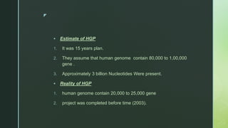 z
 Estimate of HGP
1. It was 15 years plan.
2. They assume that human genome contain 80,000 to 1,00,000
gene .
3. Approximately 3 billion Nucleotides Were present.
 Reality of HGP
1. human genome contain 20,000 to 25,000 gene
2. project was completed before time (2003).
 