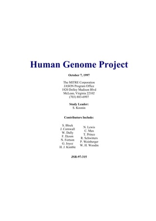 Human Genome Project
October 7, 1997
The MITRE Corporation
JASON Program Office
1820 Dolley Madison Blvd
McLean, Virginia 22102
(703) 883-6997
Study Leader:
S. Koonin
Contributors Include:
S. Block
J. Cornwall
W. Dally
F. Dyson
N. Fortson
G. Joyce
H. J. Kimble
N. Lewis
C. Max
T. Prince
R. Schwitters
P. Weinberger
W. H. Woodin
JSR-97-315
 