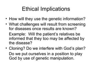 Ethical Implications How will they use the genetic information? What challenges will result from screening for diseases once results are known? Example:  Will the patient’s relatives be informed that they too may be affected by the disease? Cloning? Do we interfere with God’s plan? Do we put ourselves in a position to play God by use of genetic manipulation. 