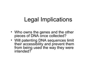 Legal Implications Who owns the genes and the other pieces of DNA once collected? Will patenting DNA sequences limit their accessibility and prevent them from being used the way they were intended? 