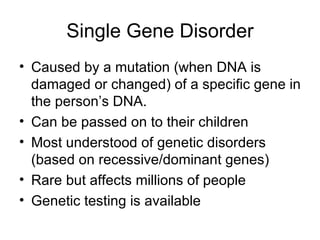 Single Gene Disorder Caused by a mutation (when DNA is damaged or changed) of a specific gene in the person’s DNA. Can be passed on to their children Most understood of genetic disorders (based on recessive/dominant genes) Rare but affects millions of people Genetic testing is available 