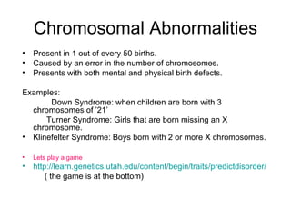 Chromosomal Abnormalities Present in 1 out of every 50 births. Caused by an error in the number of chromosomes. Presents with both mental and physical birth defects. Examples: Down Syndrome: when children are born with 3 chromosomes of ’21’   Turner Syndrome: Girls that are born missing an X chromosome. Klinefelter Syndrome: Boys born with 2 or more X chromosomes. Lets play a game http://learn.genetics.utah.edu/content/begin/traits/predictdisorder/   ( the game is at the bottom) 