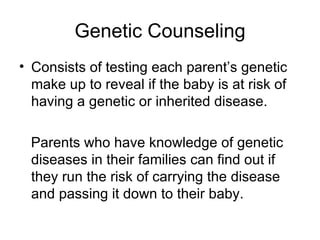 Genetic Counseling Consists of testing each parent’s genetic make up to reveal if the baby is at risk of having a genetic or inherited disease. Parents who have knowledge of genetic diseases in their families can find out if they run the risk of carrying the disease and passing it down to their baby. 