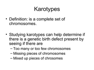 Karotypes Definition: is a complete set of chromosomes. Studying karotypes can help determine if there is a genetic birth defect present by seeing if there are Too many or too few chromosomes Missing pieces of chromosomes Mixed up pieces of chrosomes 