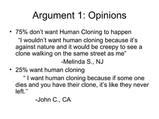 Argument 1: Opinions 75% don’t want Human Cloning to happen “ I wouldn’t want human cloning because it’s against nature and it would be creepy to see a clone walking on the same street as me” -Melinda S., NJ 25% want human cloning “  I want human cloning because if some one dies and you have their clone, it’s like they never left.’’ -John C., CA 