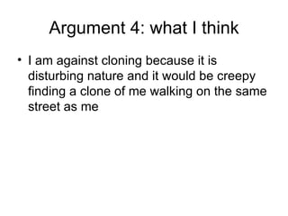 Argument 4: what I think I am against cloning because it is disturbing nature and it would be creepy finding a clone of me walking on the same street as me 