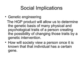 Social Implications Genetic engineering The HGP product will allow us to determine the genetic basis of many physical and psychological traits of a person creating the possibility of changing those traits by a genetic intervention. How will society view a person once it is known that that individual has a certain gene. 