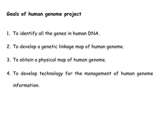 1. To identify all the genes in human DNA.
2. To develop a genetic linkage map of human genome.
3. To obtain a physical map of human genome.
4. To develop technology for the management of human genome
information.
Goals of human genome project
 