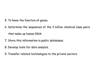 5. To know the function of genes.
6. Determine the sequences of the 3 billion chemical base pairs
that make up human DNA.
7. Store this information in public databases.
8. Develop tools for data analysis.
9. Transfer related technologies to the private sectors.
 