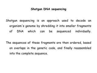 Shotgun DNA sequencing
Shotgun sequencing is an approach used to decode an
organism's genome by shredding it into smaller fragments
of DNA which can be sequenced individually.
The sequences of these fragments are then ordered, based
on overlaps in the genetic code, and finally reassembled
into the complete sequence.
 