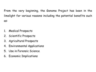From the very beginning, the Genome Project has been in the
limelight for various reasons including the potential benefits such
as:
1. Medical Prospects
2. Scientific Prospects
3. Agricultural Prospects
4. Environmental Applications
5. Use in Forensic Science
6. Economic Implications
 