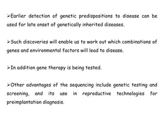 Earlier detection of genetic predispositions to disease can be
used for late onset of genetically inherited diseases.
Such discoveries will enable us to work out which combinations of
genes and environmental factors will lead to disease.
In addition gene therapy is being tested.
Other advantages of the sequencing include genetic testing and
screening, and its use in reproductive technologies for
preimplantation diagnosis.
 