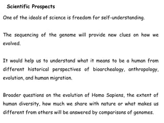 Scientific Prospects
One of the ideals of science is freedom for self-understanding.
The sequencing of the genome will provide new clues on how we
evolved.
It would help us to understand what it means to be a human from
different historical perspectives of bioarchealogy, anthropology,
evolution, and human migration.
Broader questions on the evolution of Homo Sapiens, the extent of
human diversity, how much we share with nature or what makes us
different from others will be answered by comparisons of genomes.
 