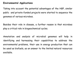 Environmental Applications
Taking into account the potential advantages of the HGP, similar
public and private-funded projects were started to sequence the
genomes of various microbes.
Besides their role in disease, a further reason is that microbes
play a critical role in biogeochemical cycles.
Annotation and analysis of microbial genomes will help in
identifying and harnessing their capabilities to address the
environmental problems, their use in energy production that can
be used as biofuels, as an answer to the limited natural resources
available.
 