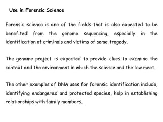 Use in Forensic Science
Forensic science is one of the fields that is also expected to be
benefited from the genome sequencing, especially in the
identification of criminals and victims of some tragedy.
The genome project is expected to provide clues to examine the
context and the environment in which the science and the law meet.
The other examples of DNA uses for forensic identification include,
identifying endangered and protected species, help in establishing
relationships with family members.
 