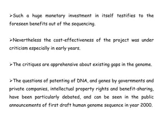 Such a huge monetary investment in itself testifies to the
foreseen benefits out of the sequencing.
Nevertheless the cost-effectiveness of the project was under
criticism especially in early years.
The critiques are apprehensive about existing gaps in the genome.
The questions of patenting of DNA, and genes by governments and
private companies, intellectual property rights and benefit-sharing,
have been particularly debated, and can be seen in the public
announcements of first draft human genome sequence in year 2000.
 