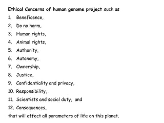 Ethical Concerns of human genome project such as
1. Beneficence,
2. Do no harm,
3. Human rights,
4. Animal rights,
5. Authority,
6. Autonomy,
7. Ownership,
8. Justice,
9. Confidentiality and privacy,
10. Responsibility,
11. Scientists and social duty, and
12. Consequences,
that will effect all parameters of life on this planet.
 