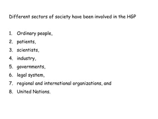Different sectors of society have been involved in the HGP
1. Ordinary people,
2. patients,
3. scientists,
4. industry,
5. governments,
6. legal system,
7. regional and international organizations, and
8. United Nations.
 