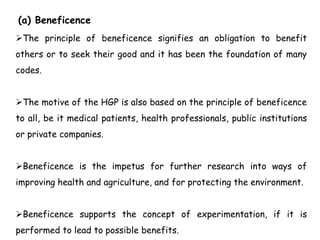 (a) Beneficence
The principle of beneficence signifies an obligation to benefit
others or to seek their good and it has been the foundation of many
codes.
The motive of the HGP is also based on the principle of beneficence
to all, be it medical patients, health professionals, public institutions
or private companies.
Beneficence is the impetus for further research into ways of
improving health and agriculture, and for protecting the environment.
Beneficence supports the concept of experimentation, if it is
performed to lead to possible benefits.
 
