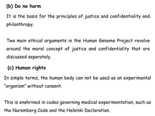 (b) Do no harm
It is the basis for the principles of justice and confidentiality and
philanthropy.
Two main ethical arguments in the Human Genome Project revolve
around the moral concept of justice and confidentiality that are
discussed separately.
(c) Human rights
In simple terms, the human body can not be used as an experimental
“organism” without consent.
This is enshrined in codes governing medical experimentation, such as
the Nuremberg Code and the Helsinki Declaration.
 